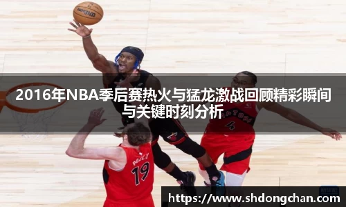 2016年NBA季后赛热火与猛龙激战回顾精彩瞬间与关键时刻分析