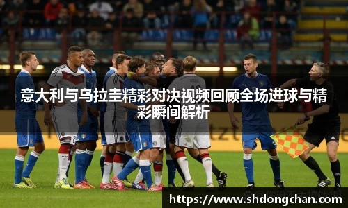 意大利与乌拉圭精彩对决视频回顾全场进球与精彩瞬间解析