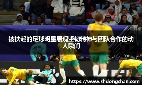 被扶起的足球明星展现坚韧精神与团队合作的动人瞬间